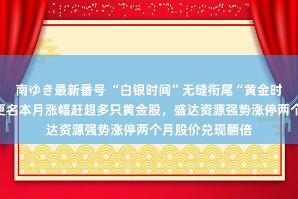 南ゆき最新番号 “白银时间”无缝衔尾“黄金时间”：金贵银业更名本月涨幅赶超多只黄金股，盛达资源强势涨停两个月股价兑现翻倍