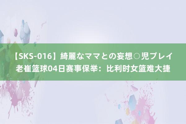 【SKS-016】綺麗なママとの妄想○児プレイ 老崔篮球04日赛事保举：比利时女篮难大捷
