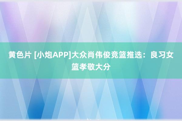 黄色片 [小炮APP]大众肖伟俊竞篮推选：良习女篮孝敬大分