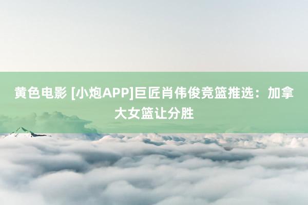 黄色电影 [小炮APP]巨匠肖伟俊竞篮推选：加拿大女篮让分胜