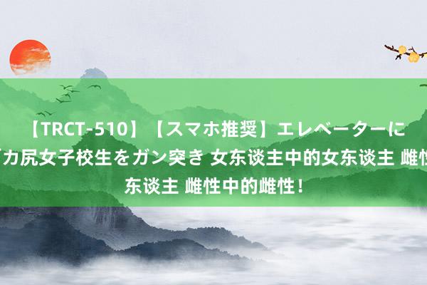【TRCT-510】【スマホ推奨】エレベーターに挟まれたデカ尻女子校生をガン突き 女东谈主中的女东谈主 雌性中的雌性!
