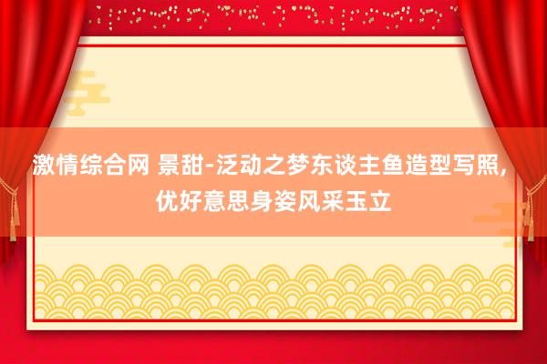 激情综合网 景甜-泛动之梦东谈主鱼造型写照, 优好意思身姿风采玉立