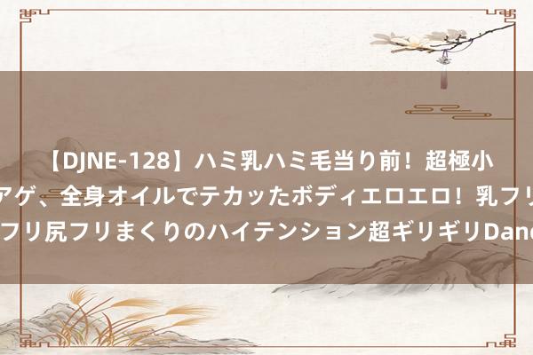 【DJNE-128】ハミ乳ハミ毛当り前！超極小ビキニでテンションアゲアゲ、全身オイルでテカッたボディエロエロ！乳フリ尻フリまくりのハイテンション超ギリギリDance！！ 2 最好意思婆婆