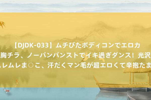 【DJDK-033】ムチぴたボディコンでエロカワGALや爆乳お姉さんが胸チラ、ノーパンパンストでイキ過ぎダンス！光沢パンストから透けたムレムレま○こ、汗だくマン毛が超エロくて辛抱たまりまっしぇん！ 2 还有东说念主难忘碧蓝航路吗？