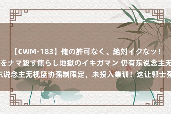 【CWM-183】俺の許可なく、絶対イクなッ！！！！！ 2 早漏オンナをナマ殺す焦らし地獄のイキガマン 仍有东说念主无视篮协强制限定，未投入集训！这让郭士强若何协调念念想？