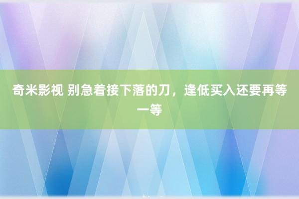 奇米影视 别急着接下落的刀，逢低买入还要再等一等