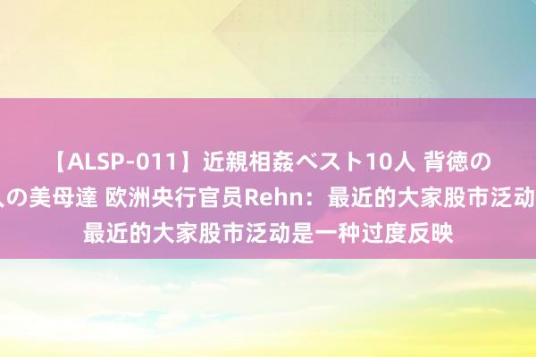 【ALSP-011】近親相姦ベスト10人 背徳の愛に溺れた10人の美母達 欧洲央行官员Rehn：最近的大家股市泛动是一种过度反映