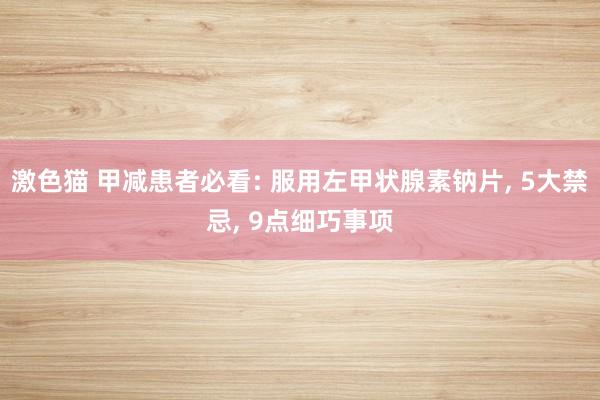 激色猫 甲减患者必看: 服用左甲状腺素钠片, 5大禁忌, 9点细巧事项