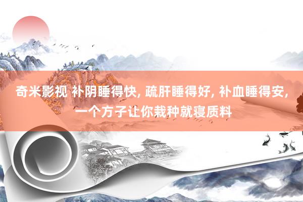奇米影视 补阴睡得快, 疏肝睡得好, 补血睡得安, 一个方子让你栽种就寝质料