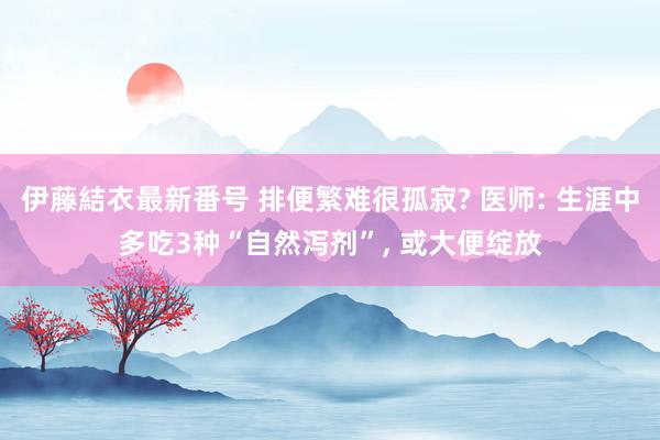 伊藤結衣最新番号 排便繁难很孤寂? 医师: 生涯中多吃3种“自然泻剂”, 或大便绽放
