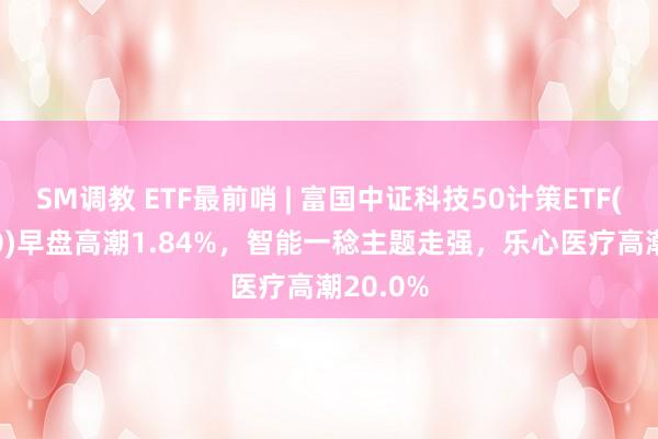 SM调教 ETF最前哨 | 富国中证科技50计策ETF(515750)早盘高潮1.84%，智能一稔主题走强，乐心医疗高潮20.0%