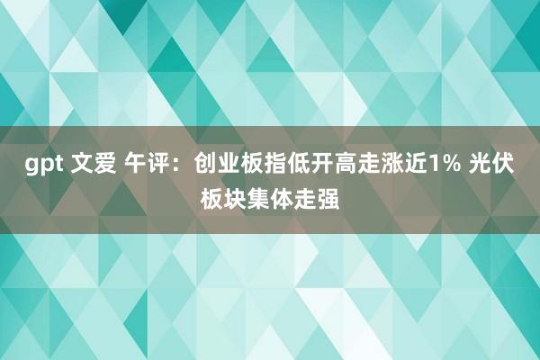 gpt 文爱 午评：创业板指低开高走涨近1% 光伏板块集体走强
