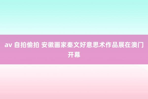 av 自拍偷拍 安徽画家秦文好意思术作品展在澳门开幕