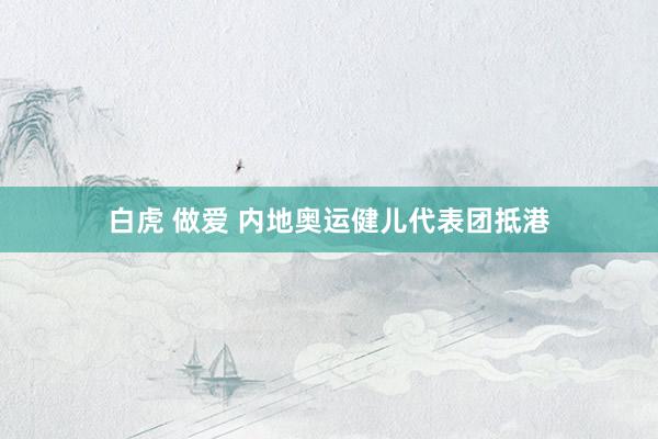 白虎 做爱 内地奥运健儿代表团抵港
