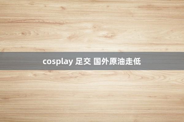 cosplay 足交 国外原油走低
