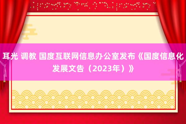 耳光 调教 国度互联网信息办公室发布《国度信息化发展文告（2023年）》