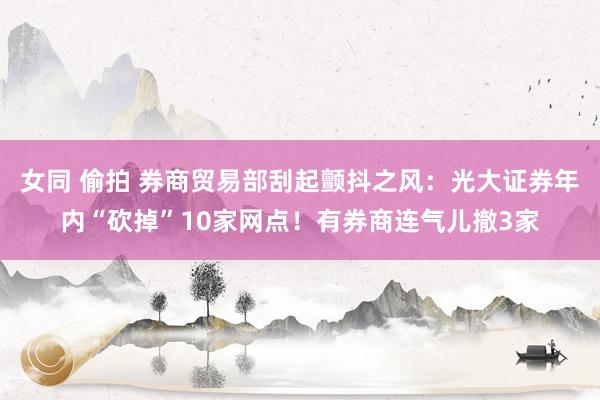 女同 偷拍 券商贸易部刮起颤抖之风:光大证券年内“砍掉”10家网点!有券商连气儿撤3家