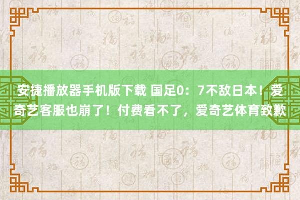 安捷播放器手机版下载 国足0:7不敌日本!爱奇艺客服也崩了!付费看不了,爱奇艺体育致歉