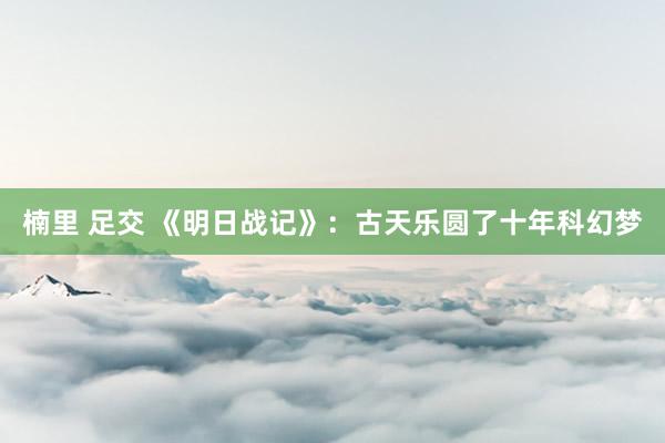 楠里 足交 《明日战记》：古天乐圆了十年科幻梦