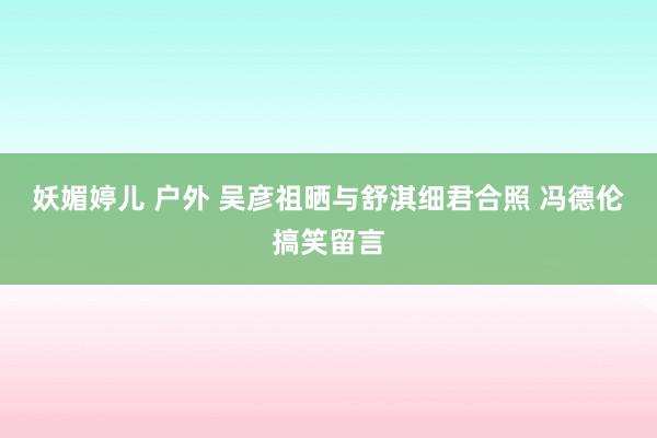 妖媚婷儿 户外 吴彦祖晒与舒淇细君合照 冯德伦搞笑留言