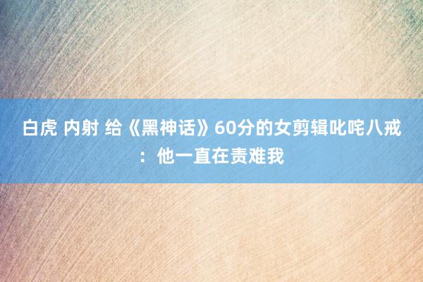白虎 内射 给《黑神话》60分的女剪辑叱咤八戒:他一直在责难我