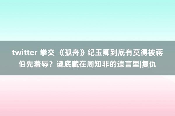 twitter 拳交 《孤舟》纪玉卿到底有莫得被蒋伯先羞辱？谜底藏在周知非的遗言里|复仇