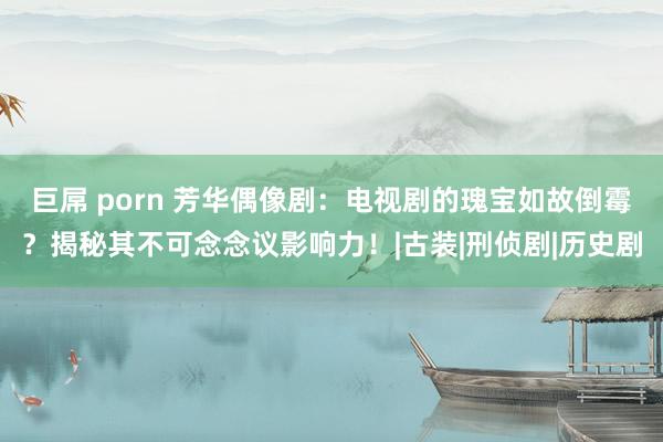 巨屌 porn 芳华偶像剧：电视剧的瑰宝如故倒霉？揭秘其不可念念议影响力！|古装|刑侦剧|历史剧