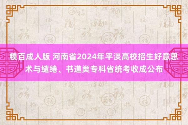 糗百成人版 河南省2024年平淡高校招生好意思术与缱绻、书道类专科省统考收成公布