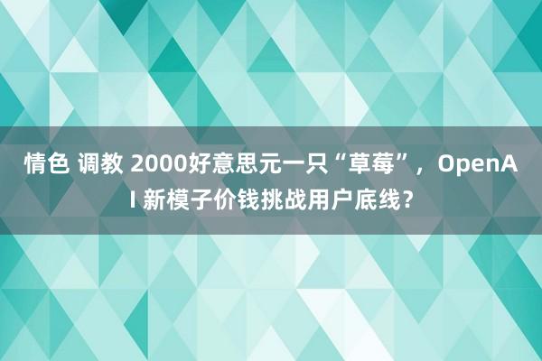 情色 调教 2000好意思元一只“草莓”，OpenAI 新模子价钱挑战用户底线？