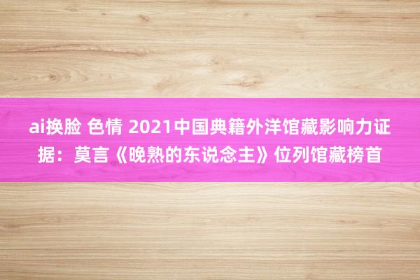 ai换脸 色情 2021中国典籍外洋馆藏影响力证据：莫言《晚熟的东说念主》位列馆藏榜首