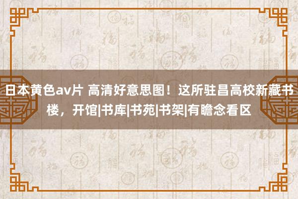 日本黄色av片 高清好意思图！这所驻昌高校新藏书楼，开馆|书库|书苑|书架|有瞻念看区