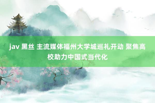 jav 黑丝 主流媒体福州大学城巡礼开动 聚焦高校助力中国式当代化