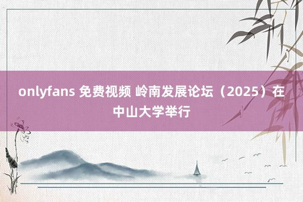 onlyfans 免费视频 岭南发展论坛（2025）在中山大学举行