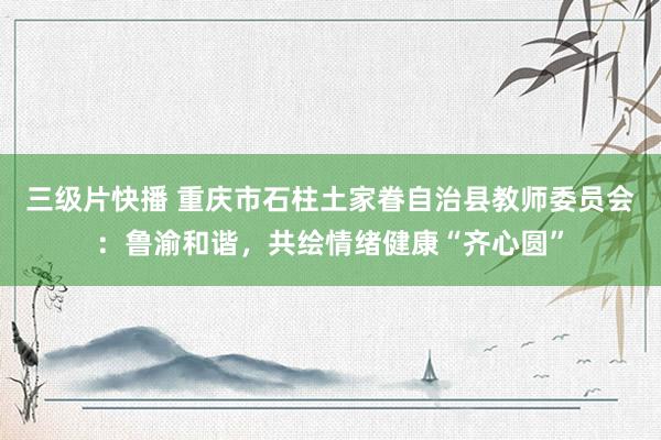 三级片快播 重庆市石柱土家眷自治县教师委员会：鲁渝和谐，共绘情绪健康“齐心圆”