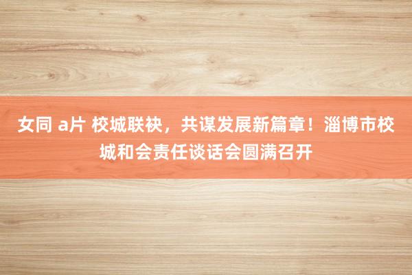 女同 a片 校城联袂，共谋发展新篇章！淄博市校城和会责任谈话会圆满召开