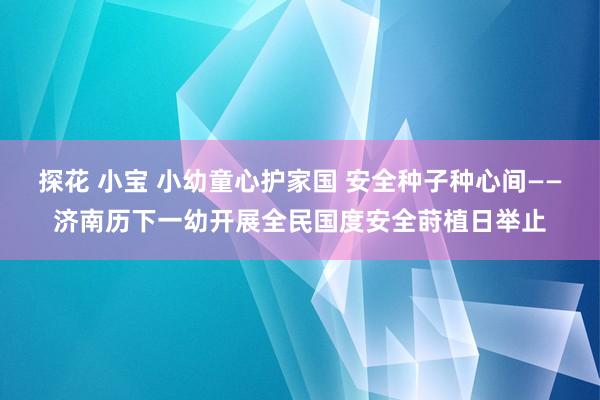 探花 小宝 小幼童心护家国 安全种子种心间——济南历下一幼开展全民国度安全莳植日举止