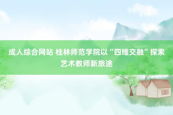 成人综合网站 桂林师范学院以“四维交融”探索艺术教师新旅途