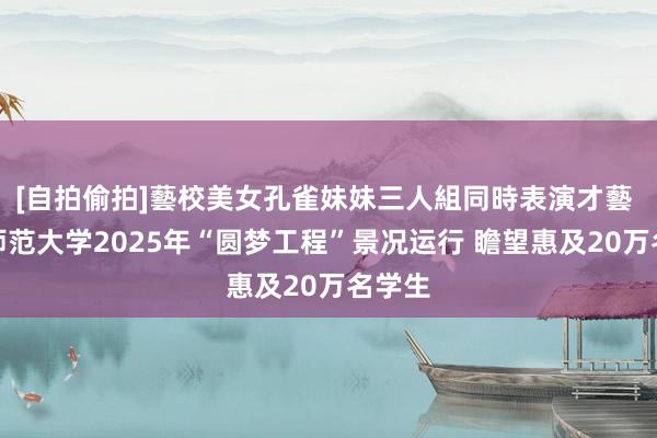 [自拍偷拍]藝校美女孔雀妹妹三人組同時表演才藝 北京师范大学2025年“圆梦工程”景况运行 瞻望惠及20万名学生
