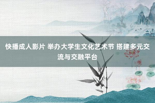 快播成人影片 举办大学生文化艺术节 搭建多元交流与交融平台