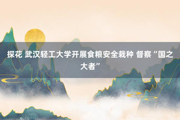 探花 武汉轻工大学开展食粮安全栽种 督察“国之大者”