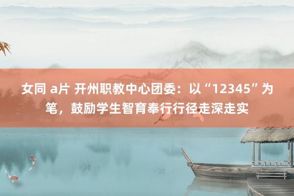 女同 a片 开州职教中心团委：以“12345”为笔，鼓励学生智育奉行行径走深走实