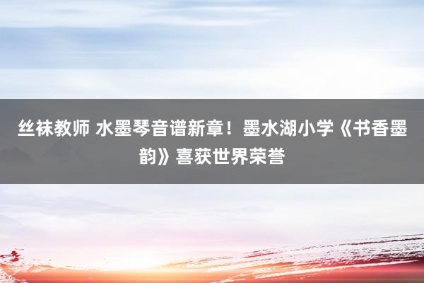 丝袜教师 水墨琴音谱新章！墨水湖小学《书香墨韵》喜获世界荣誉