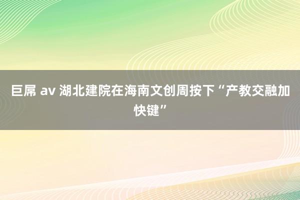 巨屌 av 湖北建院在海南文创周按下“产教交融加快键”