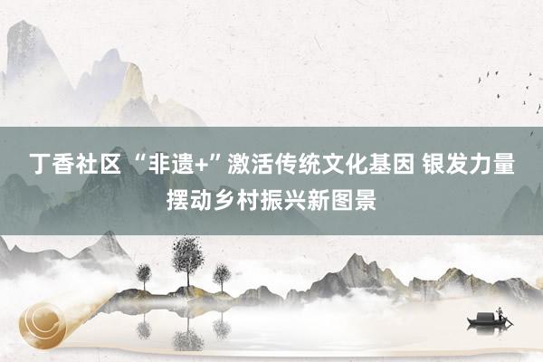 丁香社区 “非遗+”激活传统文化基因 银发力量摆动乡村振兴新图景