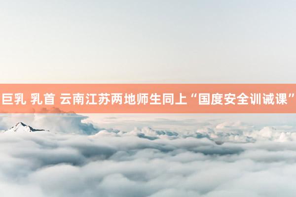 巨乳 乳首 云南江苏两地师生同上“国度安全训诫课”