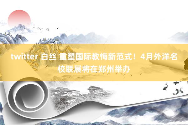 twitter 白丝 重塑国际教悔新范式！4月外洋名校联展将在郑州举办