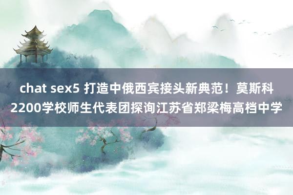 chat sex5 打造中俄西宾接头新典范！莫斯科2200学校师生代表团探询江苏省郑梁梅高档中学
