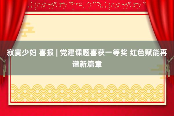 寂寞少妇 喜报 | 党建课题喜获一等奖 红色赋能再谱新篇章