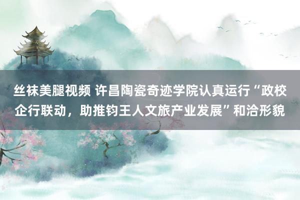 丝袜美腿视频 许昌陶瓷奇迹学院认真运行“政校企行联动，助推钧王人文旅产业发展”和洽形貌