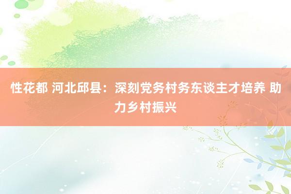 性花都 河北邱县：深刻党务村务东谈主才培养 助力乡村振兴